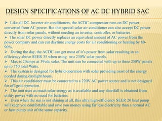 DESIGN SPECIFICATIONS OF AC DC HYBRID SAC
 Like all DC-Inverter air conditioners, the ACDC compressor runs on DC power
converted from AC power. But this special solar air conditioner can also accept DC power
directly from solar panels, without needing an inverter, controller, or batteries.
 The solar DC power directly replaces an equivalent amount of AC power from the
power company and can cut daytime energy costs for air conditioning or heating by 80-
90%.
 During the day, the ACDC can get most of it’s power from solar resulting in an
efficiency above SEER 35 when using two 230W solar panels.
 Max is 20amps at 39vdc solar. The unit can be connected with up to three 250W panels
up to 750 total Watts.
 The system is designed for hybrid operation with solar providing most of the energy
needed during daylight hours.
 This air conditioner must be connected to a 220V AC power source and is not designed
for off-grid operation.
 The unit uses as much solar energy as is available and any shortfall is obtained from
utility power with no need for batteries.
 Even when the sun is not shining at all, this ultra high-efficiency SEER 20 heat pump
will keep you comfortable and save you money using far less electricity than a normal AC
or heat pump unit of the same capacity.
 