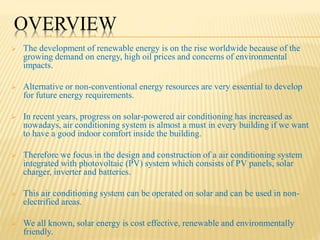 OVERVIEW
 The development of renewable energy is on the rise worldwide because of the
growing demand on energy, high oil prices and concerns of environmental
impacts.
 Alternative or non-conventional energy resources are very essential to develop
for future energy requirements.
 In recent years, progress on solar-powered air conditioning has increased as
nowadays, air conditioning system is almost a must in every building if we want
to have a good indoor comfort inside the building.
 Therefore we focus in the design and construction of a air conditioning system
integrated with photovoltaic (PV) system which consists of PV panels, solar
charger, inverter and batteries.
 This air conditioning system can be operated on solar and can be used in non-
electrified areas.
 We all known, solar energy is cost effective, renewable and environmentally
friendly.
 