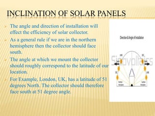 INCLINATION OF SOLAR PANELS
 The angle and direction of installation will
effect the efficiency of solar collector.
 As a general rule if we are in the northern
hemisphere then the collector should face
south.
 The angle at which we mount the collector
should roughly correspond to the latitude of our
location.
 For Example, London, UK, has a latitude of 51
degrees North. The collector should therefore
face south at 51 degree angle.
 