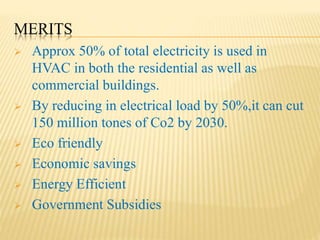 MERITS
 Approx 50% of total electricity is used in
HVAC in both the residential as well as
commercial buildings.
 By reducing in electrical load by 50%,it can cut
150 million tones of Co2 by 2030.
 Eco friendly
 Economic savings
 Energy Efficient
 Government Subsidies
 