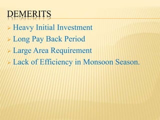 DEMERITS
 Heavy Initial Investment
 Long Pay Back Period
 Large Area Requirement
 Lack of Efficiency in Monsoon Season.
 