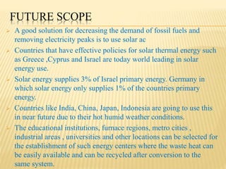 FUTURE SCOPE
 A good solution for decreasing the demand of fossil fuels and
removing electricity peaks is to use solar ac
 Countries that have effective policies for solar thermal energy such
as Greece ,Cyprus and Israel are today world leading in solar
energy use.
 Solar energy supplies 3% of Israel primary energy. Germany in
which solar energy only supplies 1% of the countries primary
energy.
 Countries like India, China, Japan, Indonesia are going to use this
in near future due to their hot humid weather conditions.
 The educational institutions, furnace regions, metro cities ,
industrial areas , universities and other locations can be selected for
the establishment of such energy centers where the waste heat can
be easily available and can be recycled after conversion to the
same system.
 