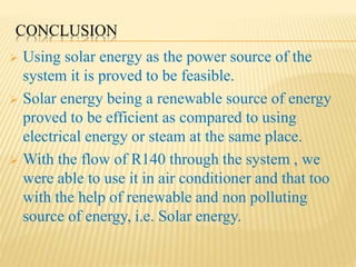 CONCLUSION
 Using solar energy as the power source of the
system it is proved to be feasible.
 Solar energy being a renewable source of energy
proved to be efficient as compared to using
electrical energy or steam at the same place.
 With the flow of R140 through the system , we
were able to use it in air conditioner and that too
with the help of renewable and non polluting
source of energy, i.e. Solar energy.
 