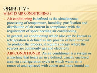 OBJECTIVE
WHAT IS AIR CONDITIONING ?
 Air conditioning is defined as the simultaneous
processing of temperature, humidity, purification and
distribution of air current in compliance with the
requirement of space needing air conditioning .
 In general, air conditioning which also can be known as
refrigeration is defined as any process of heat removal.
To produce the process, it requires energy where the
sources are commonly gas and electricity
 AIR CONDITIONER: An air conditioner is a system or
a machine that treats air in a defined, usually enclosed
area via a refrigeration cycle in which warm air is
removed and replaced with cooler and more humid air.
 