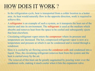 HOW DOES IT WORK ?
 In the refrigeration cycle, heat is transported from a colder location to a hotter
area. As heat would naturally flow in the opposite direction, work is required to
achieve this.
 A refrigerator is an example of such a system, as it transports the heat out of the
interior and into its environment. The refrigerant is used as the medium which
absorbs and removes heat from the space to be cooled and subsequently ejects
that heat elsewhere.
 Circulating refrigerant vapor enters the compressor where its pressure and
temperature are increased. The hot, compressed refrigerant vapor is now at a
temperature and pressure at which it can be condensed and is routed through a
condenser.
 Here it is cooled by air flowing across the condenser coils and condensed into a
liquid. Thus, the circulating refrigerant removes heat from the system and the
heat is carried away by the air.
 The removal of this heat can be greatly augmented by pouring water over the
condenser coils, making it much cooler when it hits the expansion valve.
 