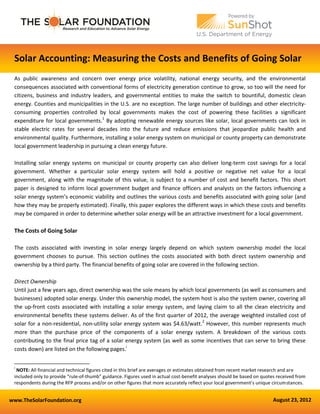 www.TheSolarFoundation.org August 23, 2012
Solar Accounting: Measuring the Costs and Benefits of Going Solar
As public awareness and concern over energy price volatility, national energy security, and the environmental
consequences associated with conventional forms of electricity generation continue to grow, so too will the need for
citizens, business and industry leaders, and governmental entities to make the switch to bountiful, domestic clean
energy. Counties and municipalities in the U.S. are no exception. The large number of buildings and other electricity-
consuming properties controlled by local governments makes the cost of powering these facilities a significant
expenditure for local governments.1
By adopting renewable energy sources like solar, local governments can lock in
stable electric rates for several decades into the future and reduce emissions that jeopardize public health and
environmental quality. Furthermore, installing a solar energy system on municipal or county property can demonstrate
local government leadership in pursuing a clean energy future.
Installing solar energy systems on municipal or county property can also deliver long-term cost savings for a local
government. Whether a particular solar energy system will hold a positive or negative net value for a local
government, along with the magnitude of this value, is subject to a number of cost and benefit factors. This short
paper is designed to inform local government budget and finance officers and analysts on the factors influencing a
solar energy system’s economic viability and outlines the various costs and benefits associated with going solar (and
how they may be properly estimated). Finally, this paper explores the different ways in which these costs and benefits
may be compared in order to determine whether solar energy will be an attractive investment for a local government.
The Costs of Going Solar
The costs associated with investing in solar energy largely depend on which system ownership model the local
government chooses to pursue. This section outlines the costs associated with both direct system ownership and
ownership by a third party. The financial benefits of going solar are covered in the following section.
Direct Ownership
Until just a few years ago, direct ownership was the sole means by which local governments (as well as consumers and
businesses) adopted solar energy. Under this ownership model, the system host is also the system owner, covering all
the up-front costs associated with installing a solar energy system, and laying claim to all the clean electricity and
environmental benefits these systems deliver. As of the first quarter of 2012, the average weighted installed cost of
solar for a non-residential, non-utility solar energy system was $4.63/watt.2
However, this number represents much
more than the purchase price of the components of a solar energy system. A breakdown of the various costs
contributing to the final price tag of a solar energy system (as well as some incentives that can serve to bring these
costs down) are listed on the following pages.i
i
NOTE: All financial and technical figures cited in this brief are averages or estimates obtained from recent market research and are
included only to provide “rule-of-thumb” guidance. Figures used in actual cost-benefit analyses should be based on quotes received from
respondents during the RFP process and/or on other figures that more accurately reflect your local government’s unique circumstances.
 