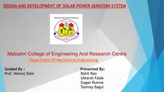 DESIGN AND DEVELOPMENT OF SOLAR POWER AERATION SYSTEM
Matoshri College of Engineering And Research Centre
Department Of Mechanical Engineering
Guided By : Presented By:
Prof. Neeraj Dole Rohit Rao
Utkarsh Falak
Gagan Rumne
Tanmay Bagul
 