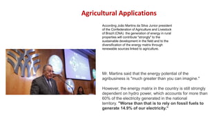 Agricultural Applications
According João Martins da Silva Junior president
of the Confederation of Agriculture and Livestock
of Brazil (CNA) the generation of energy in rural
properties will contribute "strongly" to the
sustainable development in the field and to the
diversification of the energy matrix through
renewable sources linked to agriculture.
Mr. Martins said that the energy potential of the
agribusiness is "much greater than you can imagine."
However, the energy matrix in the country is still strongly
dependent on hydro power, which accounts for more than
60% of the electricity generated in the national
territory. "Worse than that is to rely on fossil fuels to
generate 14.9% of our electricity."
 
