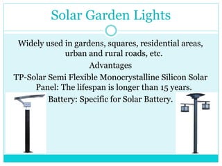 Solar Garden Lights
Widely used in gardens, squares, residential areas,
urban and rural roads, etc.
Advantages
TP-Solar Semi Flexible Monocrystalline Silicon Solar
Panel: The lifespan is longer than 15 years.
Battery: Specific for Solar Battery.
 