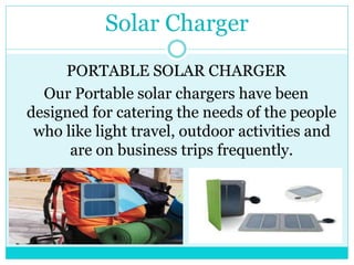Solar Charger
PORTABLE SOLAR CHARGER
Our Portable solar chargers have been
designed for catering the needs of the people
who like light travel, outdoor activities and
are on business trips frequently.
 