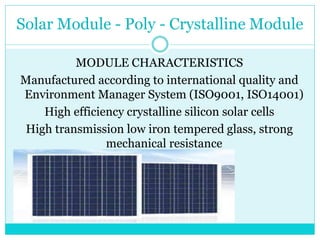 Solar Module - Poly - Crystalline Module
MODULE CHARACTERISTICS
Manufactured according to international quality and
Environment Manager System (ISO9001, ISO14001)
High efficiency crystalline silicon solar cells
High transmission low iron tempered glass, strong
mechanical resistance
 