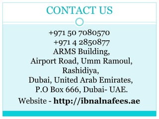 CONTACT US
+971 50 7080570
+971 4 2850877
ARMS Building,
Airport Road, Umm Ramoul,
Rashidiya,
Dubai, United Arab Emirates,
P.O Box 666, Dubai- UAE.
Website - http://ibnalnafees.ae
 