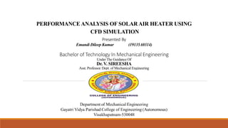 PERFORMANCE ANALYSIS OF SOLAR AIR HEATER USING
CFD SIMULATION
Presented By
Emandi Dileep Kumar (19135A0314)
Bachelor of Technology In Mechanical Engineering
Under The Guidance Of
Dr. V. SIREESHA
Asst. Professor. Dept. of Mechanical Engineering
 