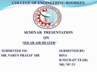 COLLEGE OF ENGINEERING ROORKEE
SEMINAR PRESENTATION
ON
“SOLAR AIR HEATER”
SUBMITTED TO: SUBMITTED BY:
MR. VARUN PRATAP SIR RIYA
B.TECH (IV YEAR)
ME-’M’-T1
 