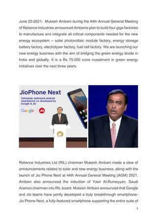 1
June 25-2021- Mukesh Ambani during the 44th Annual General Meeting
of Reliance Industries announced Ambanis plan to build four giga factories
to manufacture and integrate all critical components needed for the new
energy ecosystem -- solar photovoltaic module factory, energy storage
battery factory, electrolyser factory, fuel cell factory. We are launching our
new energy business with the aim of bridging the green energy divide in
India and globally. It is a Rs 75,000 crore investment in green energy
initiatives over the next three years.
Reliance Industries Ltd (RIL) chairman Mukesh Ambani made a slew of
announcements related to solar and new energy business, along with the
launch of Jio Phone Next at 44th Annual General Meeting (AGM) 2021.
Ambani also announced the induction of Yasir Al-Rumayyan, Saudi
Aramco chairman into RIL board. Mukesh Ambani announced that Google
and Jio teams have jointly developed a truly breakthrough smartphone-
Jio Phone Next, a fully-featured smartphone supporting the entire suite of
 