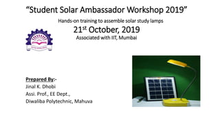 “Student Solar Ambassador Workshop 2019”
Hands-on training to assemble solar study lamps
21st October, 2019
Associated with IIT, Mumbai
Prepared By:-
Jinal K. Dhobi
Assi. Prof., EE Dept.,
Diwaliba Polytechnic, Mahuva
 
