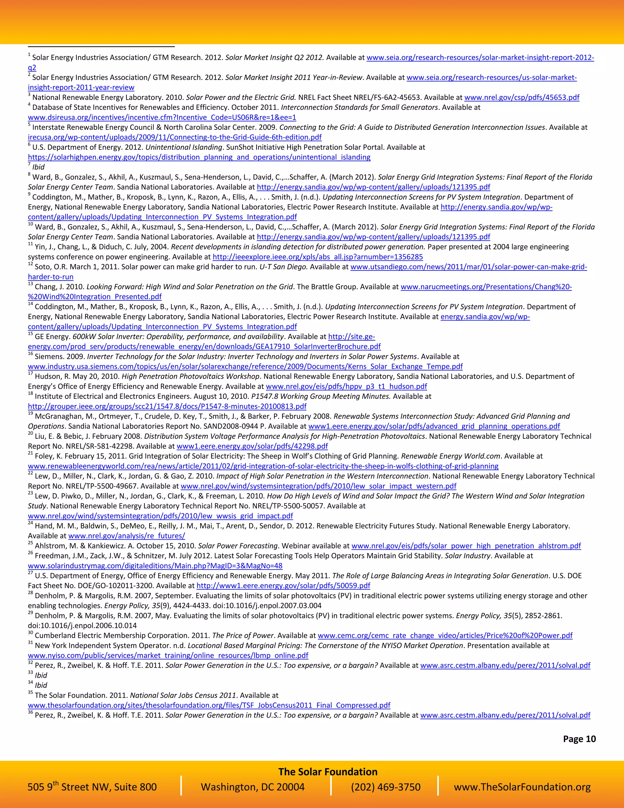 The Solar Foundation
505 9th
Street NW, Suite 800 Washington, DC 20004 (202) 469-3750 www.TheSolarFoundation.org
1
Solar Energy Industries Association/ GTM Research. 2012. Solar Market Insight Q2 2012. Available at www.seia.org/research-resources/solar-market-insight-report-2012-
q2
2
Solar Energy Industries Association/ GTM Research. 2012. Solar Market Insight 2011 Year-in-Review. Available at www.seia.org/research-resources/us-solar-market-
insight-report-2011-year-review
3
National Renewable Energy Laboratory. 2010. Solar Power and the Electric Grid. NREL Fact Sheet NREL/FS-6A2-45653. Available at www.nrel.gov/csp/pdfs/45653.pdf
4
Database of State Incentives for Renewables and Efficiency. October 2011. Interconnection Standards for Small Generators. Available at
www.dsireusa.org/incentives/incentive.cfm?Incentive_Code=US06R&re=1&ee=1
5
Interstate Renewable Energy Council & North Carolina Solar Center. 2009. Connecting to the Grid: A Guide to Distributed Generation Interconnection Issues. Available at
irecusa.org/wp-content/uploads/2009/11/Connecting-to-the-Grid-Guide-6th-edition.pdf
6
U.S. Department of Energy. 2012. Unintentional Islanding. SunShot Initiative High Penetration Solar Portal. Available at
https://solarhighpen.energy.gov/topics/distribution_planning_and_operations/unintentional_islanding
7
Ibid
8
Ward, B., Gonzalez, S., Akhil, A., Kuszmaul, S., Sena-Henderson, L., David, C.,…Schaffer, A. (March 2012). Solar Energy Grid Integration Systems: Final Report of the Florida
Solar Energy Center Team. Sandia National Laboratories. Available at http://energy.sandia.gov/wp/wp-content/gallery/uploads/121395.pdf
9
Coddington, M., Mather, B., Kroposk, B., Lynn, K., Razon, A., Ellis, A., . . . Smith, J. (n.d.). Updating Interconnection Screens for PV System Integration. Department of
Energy, National Renewable Energy Laboratory, Sandia National Laboratories, Electric Power Research Institute. Available at http://energy.sandia.gov/wp/wp-
content/gallery/uploads/Updating_Interconnection_PV_Systems_Integration.pdf
10
Ward, B., Gonzalez, S., Akhil, A., Kuszmaul, S., Sena-Henderson, L., David, C.,…Schaffer, A. (March 2012). Solar Energy Grid Integration Systems: Final Report of the Florida
Solar Energy Center Team. Sandia National Laboratories. Available at http://energy.sandia.gov/wp/wp-content/gallery/uploads/121395.pdf
11
Yin, J., Chang, L., & Diduch, C. July, 2004. Recent developments in islanding detection for distributed power generation. Paper presented at 2004 large engineering
systems conference on power engineering. Available at http://ieeexplore.ieee.org/xpls/abs_all.jsp?arnumber=1356285
12
Soto, O.R. March 1, 2011. Solar power can make grid harder to run. U-T San Diego. Available at www.utsandiego.com/news/2011/mar/01/solar-power-can-make-grid-
harder-to-run
13
Chang, J. 2010. Looking Forward: High Wind and Solar Penetration on the Grid. The Brattle Group. Available at www.narucmeetings.org/Presentations/Chang%20-
%20Wind%20Integration_Presented.pdf
14
Coddington, M., Mather, B., Kroposk, B., Lynn, K., Razon, A., Ellis, A., . . . Smith, J. (n.d.). Updating Interconnection Screens for PV System Integration. Department of
Energy, National Renewable Energy Laboratory, Sandia National Laboratories, Electric Power Research Institute. Available at energy.sandia.gov/wp/wp-
content/gallery/uploads/Updating_Interconnection_PV_Systems_Integration.pdf
15
GE Energy. 600kW Solar Inverter: Operability, performance, and availability. Available at http://site.ge-
energy.com/prod_serv/products/renewable_energy/en/downloads/GEA17910_SolarInverterBrochure.pdf
16
Siemens. 2009. Inverter Technology for the Solar Industry: Inverter Technology and Inverters in Solar Power Systems. Available at
www.industry.usa.siemens.com/topics/us/en/solar/solarexchange/reference/2009/Documents/Kerns_Solar_Exchange_Tempe.pdf
17
Hudson, R. May 20, 2010. High Penetration Photovoltaics Workshop. National Renewable Energy Laboratory, Sandia National Laboratories, and U.S. Department of
Energy’s Office of Energy Efficiency and Renewable Energy. Available at www.nrel.gov/eis/pdfs/hppv_p3_t1_hudson.pdf
18
Institute of Electrical and Electronics Engineers. August 10, 2010. P1547.8 Working Group Meeting Minutes. Available at
http://grouper.ieee.org/groups/scc21/1547.8/docs/P1547-8-minutes-20100813.pdf
19
McGranaghan, M., Ortmeyer, T., Crudele, D. Key, T., Smith, J., & Barker, P. February 2008. Renewable Systems Interconnection Study: Advanced Grid Planning and
Operations. Sandia National Laboratories Report No. SAND2008-0944 P. Available at www1.eere.energy.gov/solar/pdfs/advanced_grid_planning_operations.pdf
20
Liu, E. & Bebic, J. February 2008. Distribution System Voltage Performance Analysis for High-Penetration Photovoltaics. National Renewable Energy Laboratory Technical
Report No. NREL/SR-581-42298. Available at www1.eere.energy.gov/solar/pdfs/42298.pdf
21
Foley, K. February 15, 2011. Grid Integration of Solar Electricity: The Sheep in Wolf’s Clothing of Grid Planning. Renewable Energy World.com. Available at
www.renewableenergyworld.com/rea/news/article/2011/02/grid-integration-of-solar-electricity-the-sheep-in-wolfs-clothing-of-grid-planning
22
Lew, D., Miller, N., Clark, K., Jordan, G. & Gao, Z. 2010. Impact of High Solar Penetration in the Western Interconnection. National Renewable Energy Laboratory Technical
Report No. NREL/TP-5500-49667. Available at www.nrel.gov/wind/systemsintegration/pdfs/2010/lew_solar_impact_western.pdf
23
Lew, D. Piwko, D., Miller, N., Jordan, G., Clark, K., & Freeman, L. 2010. How Do High Levels of Wind and Solar Impact the Grid? The Western Wind and Solar Integration
Study. National Renewable Energy Laboratory Technical Report No. NREL/TP-5500-50057. Available at
www.nrel.gov/wind/systemsintegration/pdfs/2010/lew_wwsis_grid_impact.pdf
24
Hand, M. M., Baldwin, S., DeMeo, E., Reilly, J. M., Mai, T., Arent, D., Sendor, D. 2012. Renewable Electricity Futures Study. National Renewable Energy Laboratory.
Available at www.nrel.gov/analysis/re_futures/
25
Ahlstrom, M. & Kankiewicz. A. October 15, 2010. Solar Power Forecasting. Webinar available at www.nrel.gov/eis/pdfs/solar_power_high_penetration_ahlstrom.pdf
26
Freedman, J.M., Zack, J.W., & Schnitzer, M. July 2012. Latest Solar Forecasting Tools Help Operators Maintain Grid Stability. Solar Industry. Available at
www.solarindustrymag.com/digitaleditions/Main.php?MagID=3&MagNo=48
27
U.S. Department of Energy, Office of Energy Efficiency and Renewable Energy. May 2011. The Role of Large Balancing Areas in Integrating Solar Generation. U.S. DOE
Fact Sheet No. DOE/GO-102011-3200. Available at http://www1.eere.energy.gov/solar/pdfs/50059.pdf
28
Denholm, P. & Margolis, R.M. 2007, September. Evaluating the limits of solar photovoltaics (PV) in traditional electric power systems utilizing energy storage and other
enabling technologies. Energy Policy, 35(9), 4424-4433. doi:10.1016/j.enpol.2007.03.004
29
Denholm, P. & Margolis, R.M. 2007, May. Evaluating the limits of solar photovoltaics (PV) in traditional electric power systems. Energy Policy, 35(5), 2852-2861.
doi:10.1016/j.enpol.2006.10.014
30
Cumberland Electric Membership Corporation. 2011. The Price of Power. Available at www.cemc.org/cemc_rate_change_video/articles/Price%20of%20Power.pdf
31
New York Independent System Operator. n.d. Locational Based Marginal Pricing: The Cornerstone of the NYISO Market Operation. Presentation available at
www.nyiso.com/public/services/market_training/online_resources/lbmp_online.pdf
32
Perez, R., Zweibel, K. & Hoff. T.E. 2011. Solar Power Generation in the U.S.: Too expensive, or a bargain? Available at www.asrc.cestm.albany.edu/perez/2011/solval.pdf
33
Ibid
34
Ibid
35
The Solar Foundation. 2011. National Solar Jobs Census 2011. Available at
www.thesolarfoundation.org/sites/thesolarfoundation.org/files/TSF_JobsCensus2011_Final_Compressed.pdf
36
Perez, R., Zweibel, K. & Hoff. T.E. 2011. Solar Power Generation in the U.S.: Too expensive, or a bargain? Available at www.asrc.cestm.albany.edu/perez/2011/solval.pdf
Page 10
 