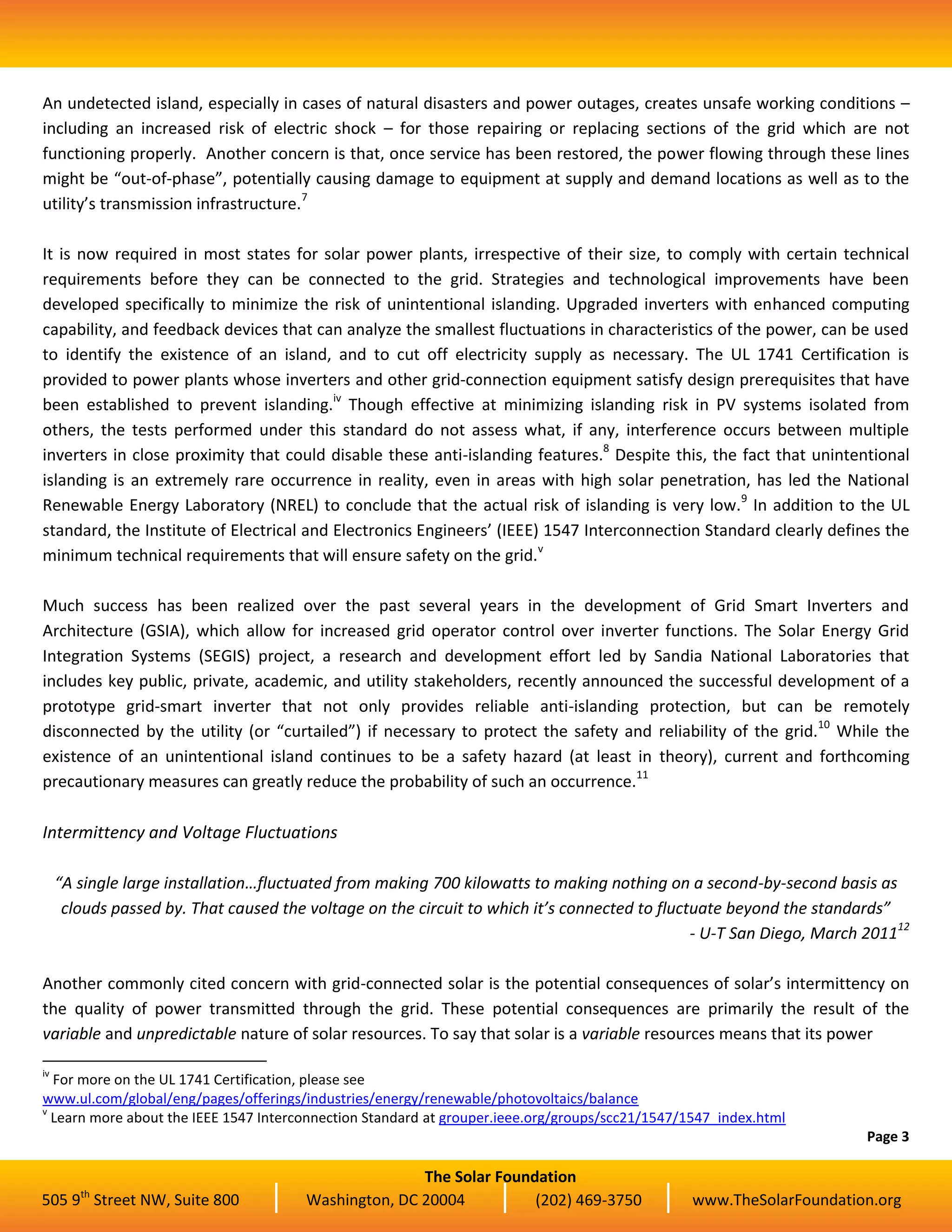 The Solar Foundation
505 9th
Street NW, Suite 800 Washington, DC 20004 (202) 469-3750 www.TheSolarFoundation.org
An undetected island, especially in cases of natural disasters and power outages, creates unsafe working conditions –
including an increased risk of electric shock – for those repairing or replacing sections of the grid which are not
functioning properly. Another concern is that, once service has been restored, the power flowing through these lines
might be “out-of-phase”, potentially causing damage to equipment at supply and demand locations as well as to the
utility’s transmission infrastructure.7
It is now required in most states for solar power plants, irrespective of their size, to comply with certain technical
requirements before they can be connected to the grid. Strategies and technological improvements have been
developed specifically to minimize the risk of unintentional islanding. Upgraded inverters with enhanced computing
capability, and feedback devices that can analyze the smallest fluctuations in characteristics of the power, can be used
to identify the existence of an island, and to cut off electricity supply as necessary. The UL 1741 Certification is
provided to power plants whose inverters and other grid-connection equipment satisfy design prerequisites that have
been established to prevent islanding.iv
Though effective at minimizing islanding risk in PV systems isolated from
others, the tests performed under this standard do not assess what, if any, interference occurs between multiple
inverters in close proximity that could disable these anti-islanding features.8
Despite this, the fact that unintentional
islanding is an extremely rare occurrence in reality, even in areas with high solar penetration, has led the National
Renewable Energy Laboratory (NREL) to conclude that the actual risk of islanding is very low.9
In addition to the UL
standard, the Institute of Electrical and Electronics Engineers’ (IEEE) 1547 Interconnection Standard clearly defines the
minimum technical requirements that will ensure safety on the grid.v
Much success has been realized over the past several years in the development of Grid Smart Inverters and
Architecture (GSIA), which allow for increased grid operator control over inverter functions. The Solar Energy Grid
Integration Systems (SEGIS) project, a research and development effort led by Sandia National Laboratories that
includes key public, private, academic, and utility stakeholders, recently announced the successful development of a
prototype grid-smart inverter that not only provides reliable anti-islanding protection, but can be remotely
disconnected by the utility (or “curtailed”) if necessary to protect the safety and reliability of the grid.10
While the
existence of an unintentional island continues to be a safety hazard (at least in theory), current and forthcoming
precautionary measures can greatly reduce the probability of such an occurrence.11
Intermittency and Voltage Fluctuations
“A single large installation…fluctuated from making 700 kilowatts to making nothing on a second-by-second basis as
clouds passed by. That caused the voltage on the circuit to which it’s connected to fluctuate beyond the standards”
- U-T San Diego, March 201112
Another commonly cited concern with grid-connected solar is the potential consequences of solar’s intermittency on
the quality of power transmitted through the grid. These potential consequences are primarily the result of the
variable and unpredictable nature of solar resources. To say that solar is a variable resources means that its power
iv
For more on the UL 1741 Certification, please see
www.ul.com/global/eng/pages/offerings/industries/energy/renewable/photovoltaics/balance
v
Learn more about the IEEE 1547 Interconnection Standard at grouper.ieee.org/groups/scc21/1547/1547_index.html
Page 3
 