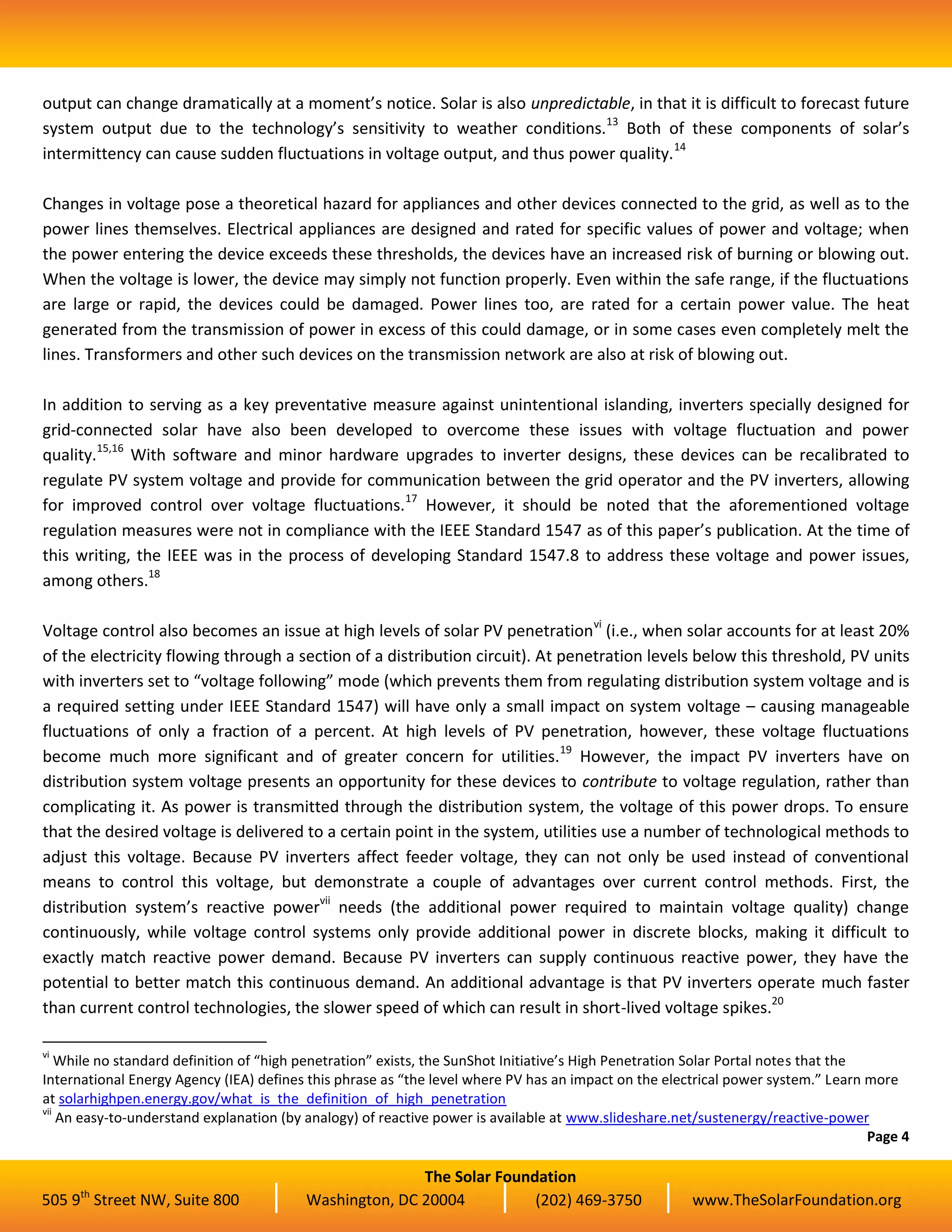 The Solar Foundation
505 9th
Street NW, Suite 800 Washington, DC 20004 (202) 469-3750 www.TheSolarFoundation.org
output can change dramatically at a moment’s notice. Solar is also unpredictable, in that it is difficult to forecast future
system output due to the technology’s sensitivity to weather conditions.13
Both of these components of solar’s
intermittency can cause sudden fluctuations in voltage output, and thus power quality.14
Changes in voltage pose a theoretical hazard for appliances and other devices connected to the grid, as well as to the
power lines themselves. Electrical appliances are designed and rated for specific values of power and voltage; when
the power entering the device exceeds these thresholds, the devices have an increased risk of burning or blowing out.
When the voltage is lower, the device may simply not function properly. Even within the safe range, if the fluctuations
are large or rapid, the devices could be damaged. Power lines too, are rated for a certain power value. The heat
generated from the transmission of power in excess of this could damage, or in some cases even completely melt the
lines. Transformers and other such devices on the transmission network are also at risk of blowing out.
In addition to serving as a key preventative measure against unintentional islanding, inverters specially designed for
grid-connected solar have also been developed to overcome these issues with voltage fluctuation and power
quality.15,16
With software and minor hardware upgrades to inverter designs, these devices can be recalibrated to
regulate PV system voltage and provide for communication between the grid operator and the PV inverters, allowing
for improved control over voltage fluctuations.17
However, it should be noted that the aforementioned voltage
regulation measures were not in compliance with the IEEE Standard 1547 as of this paper’s publication. At the time of
this writing, the IEEE was in the process of developing Standard 1547.8 to address these voltage and power issues,
among others.18
Voltage control also becomes an issue at high levels of solar PV penetrationvi
(i.e., when solar accounts for at least 20%
of the electricity flowing through a section of a distribution circuit). At penetration levels below this threshold, PV units
with inverters set to “voltage following” mode (which prevents them from regulating distribution system voltage and is
a required setting under IEEE Standard 1547) will have only a small impact on system voltage – causing manageable
fluctuations of only a fraction of a percent. At high levels of PV penetration, however, these voltage fluctuations
become much more significant and of greater concern for utilities.19
However, the impact PV inverters have on
distribution system voltage presents an opportunity for these devices to contribute to voltage regulation, rather than
complicating it. As power is transmitted through the distribution system, the voltage of this power drops. To ensure
that the desired voltage is delivered to a certain point in the system, utilities use a number of technological methods to
adjust this voltage. Because PV inverters affect feeder voltage, they can not only be used instead of conventional
means to control this voltage, but demonstrate a couple of advantages over current control methods. First, the
distribution system’s reactive powervii
needs (the additional power required to maintain voltage quality) change
continuously, while voltage control systems only provide additional power in discrete blocks, making it difficult to
exactly match reactive power demand. Because PV inverters can supply continuous reactive power, they have the
potential to better match this continuous demand. An additional advantage is that PV inverters operate much faster
than current control technologies, the slower speed of which can result in short-lived voltage spikes.20
vi
While no standard definition of “high penetration” exists, the SunShot Initiative’s High Penetration Solar Portal notes that the
International Energy Agency (IEA) defines this phrase as “the level where PV has an impact on the electrical power system.” Learn more
at solarhighpen.energy.gov/what_is_the_definition_of_high_penetration
vii
An easy-to-understand explanation (by analogy) of reactive power is available at www.slideshare.net/sustenergy/reactive-power
Page 4
 