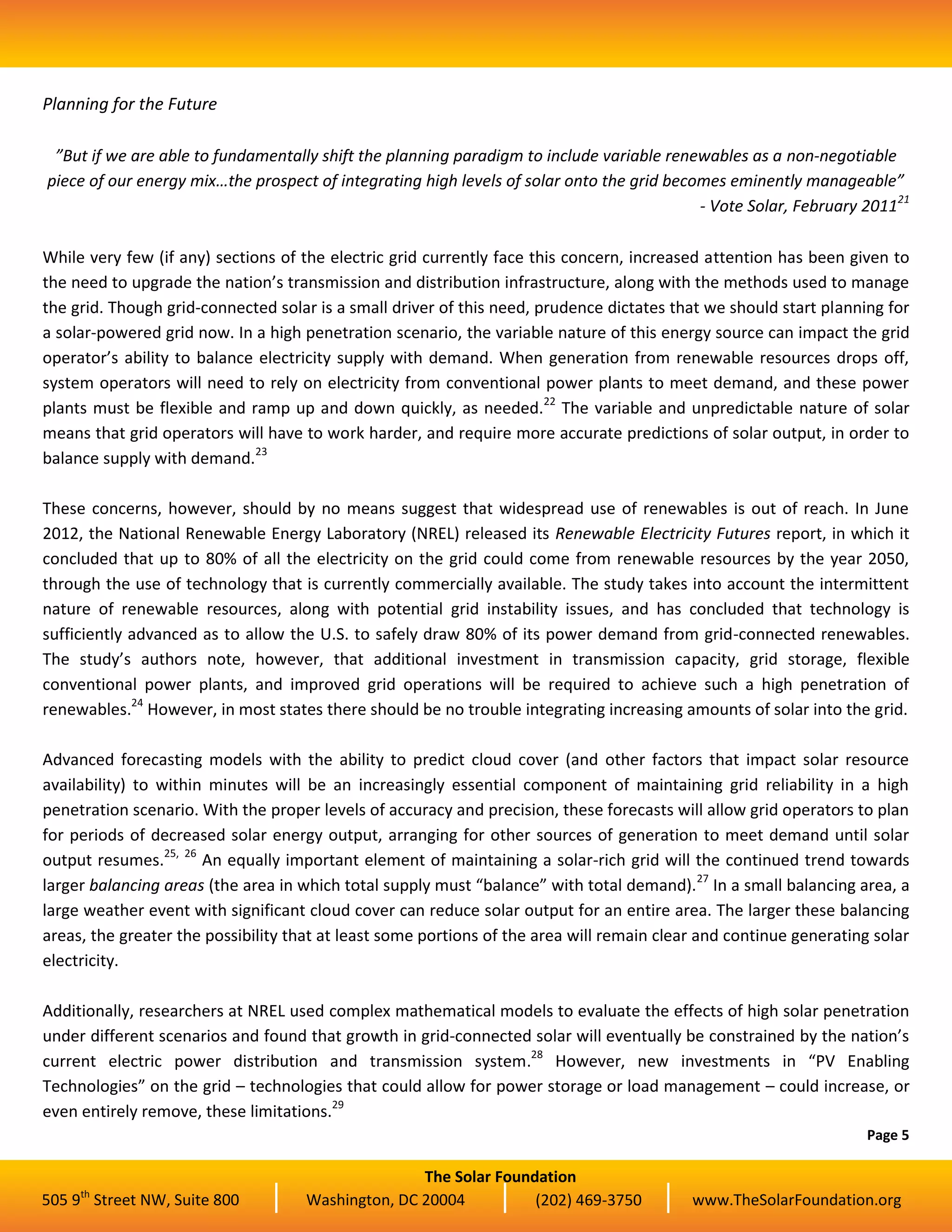 The Solar Foundation
505 9th
Street NW, Suite 800 Washington, DC 20004 (202) 469-3750 www.TheSolarFoundation.org
Planning for the Future
”But if we are able to fundamentally shift the planning paradigm to include variable renewables as a non-negotiable
piece of our energy mix…the prospect of integrating high levels of solar onto the grid becomes eminently manageable”
- Vote Solar, February 201121
While very few (if any) sections of the electric grid currently face this concern, increased attention has been given to
the need to upgrade the nation’s transmission and distribution infrastructure, along with the methods used to manage
the grid. Though grid-connected solar is a small driver of this need, prudence dictates that we should start planning for
a solar-powered grid now. In a high penetration scenario, the variable nature of this energy source can impact the grid
operator’s ability to balance electricity supply with demand. When generation from renewable resources drops off,
system operators will need to rely on electricity from conventional power plants to meet demand, and these power
plants must be flexible and ramp up and down quickly, as needed.22
The variable and unpredictable nature of solar
means that grid operators will have to work harder, and require more accurate predictions of solar output, in order to
balance supply with demand.23
These concerns, however, should by no means suggest that widespread use of renewables is out of reach. In June
2012, the National Renewable Energy Laboratory (NREL) released its Renewable Electricity Futures report, in which it
concluded that up to 80% of all the electricity on the grid could come from renewable resources by the year 2050,
through the use of technology that is currently commercially available. The study takes into account the intermittent
nature of renewable resources, along with potential grid instability issues, and has concluded that technology is
sufficiently advanced as to allow the U.S. to safely draw 80% of its power demand from grid-connected renewables.
The study’s authors note, however, that additional investment in transmission capacity, grid storage, flexible
conventional power plants, and improved grid operations will be required to achieve such a high penetration of
renewables.24
However, in most states there should be no trouble integrating increasing amounts of solar into the grid.
Advanced forecasting models with the ability to predict cloud cover (and other factors that impact solar resource
availability) to within minutes will be an increasingly essential component of maintaining grid reliability in a high
penetration scenario. With the proper levels of accuracy and precision, these forecasts will allow grid operators to plan
for periods of decreased solar energy output, arranging for other sources of generation to meet demand until solar
output resumes.25, 26
An equally important element of maintaining a solar-rich grid will the continued trend towards
larger balancing areas (the area in which total supply must “balance” with total demand).27
In a small balancing area, a
large weather event with significant cloud cover can reduce solar output for an entire area. The larger these balancing
areas, the greater the possibility that at least some portions of the area will remain clear and continue generating solar
electricity.
Additionally, researchers at NREL used complex mathematical models to evaluate the effects of high solar penetration
under different scenarios and found that growth in grid-connected solar will eventually be constrained by the nation’s
current electric power distribution and transmission system.28
However, new investments in “PV Enabling
Technologies” on the grid – technologies that could allow for power storage or load management – could increase, or
even entirely remove, these limitations.29
Page 5
 