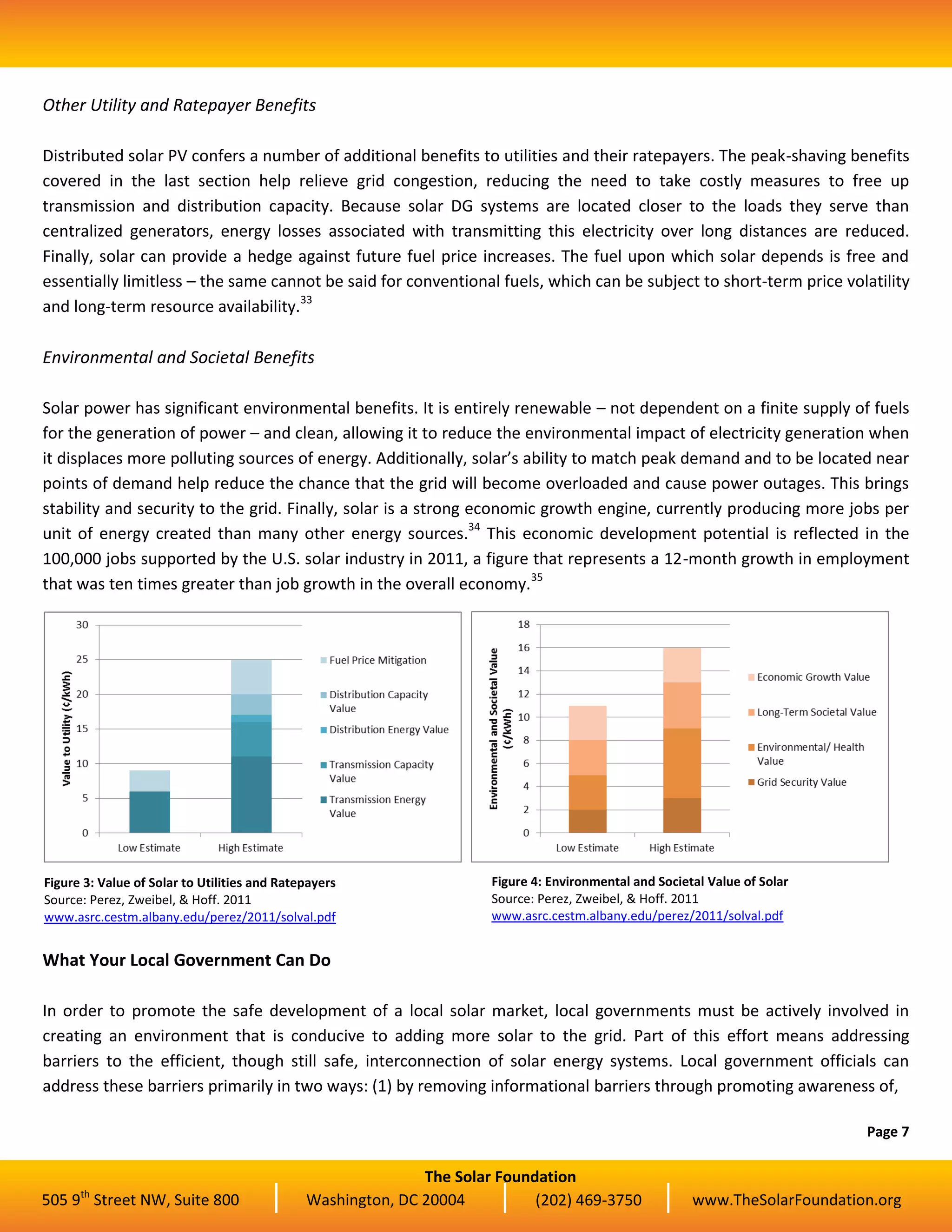 The Solar Foundation
505 9th
Street NW, Suite 800 Washington, DC 20004 (202) 469-3750 www.TheSolarFoundation.org
Other Utility and Ratepayer Benefits
Distributed solar PV confers a number of additional benefits to utilities and their ratepayers. The peak-shaving benefits
covered in the last section help relieve grid congestion, reducing the need to take costly measures to free up
transmission and distribution capacity. Because solar DG systems are located closer to the loads they serve than
centralized generators, energy losses associated with transmitting this electricity over long distances are reduced.
Finally, solar can provide a hedge against future fuel price increases. The fuel upon which solar depends is free and
essentially limitless – the same cannot be said for conventional fuels, which can be subject to short-term price volatility
and long-term resource availability.33
Environmental and Societal Benefits
Solar power has significant environmental benefits. It is entirely renewable – not dependent on a finite supply of fuels
for the generation of power – and clean, allowing it to reduce the environmental impact of electricity generation when
it displaces more polluting sources of energy. Additionally, solar’s ability to match peak demand and to be located near
points of demand help reduce the chance that the grid will become overloaded and cause power outages. This brings
stability and security to the grid. Finally, solar is a strong economic growth engine, currently producing more jobs per
unit of energy created than many other energy sources.34
This economic development potential is reflected in the
100,000 jobs supported by the U.S. solar industry in 2011, a figure that represents a 12-month growth in employment
that was ten times greater than job growth in the overall economy.35
What Your Local Government Can Do
In order to promote the safe development of a local solar market, local governments must be actively involved in
creating an environment that is conducive to adding more solar to the grid. Part of this effort means addressing
barriers to the efficient, though still safe, interconnection of solar energy systems. Local government officials can
address these barriers primarily in two ways: (1) by removing informational barriers through promoting awareness of,
Page 7
Figure 3: Value of Solar to Utilities and Ratepayers
Source: Perez, Zweibel, & Hoff. 2011
www.asrc.cestm.albany.edu/perez/2011/solval.pdf
Figure 4: Environmental and Societal Value of Solar
Source: Perez, Zweibel, & Hoff. 2011
www.asrc.cestm.albany.edu/perez/2011/solval.pdf
 