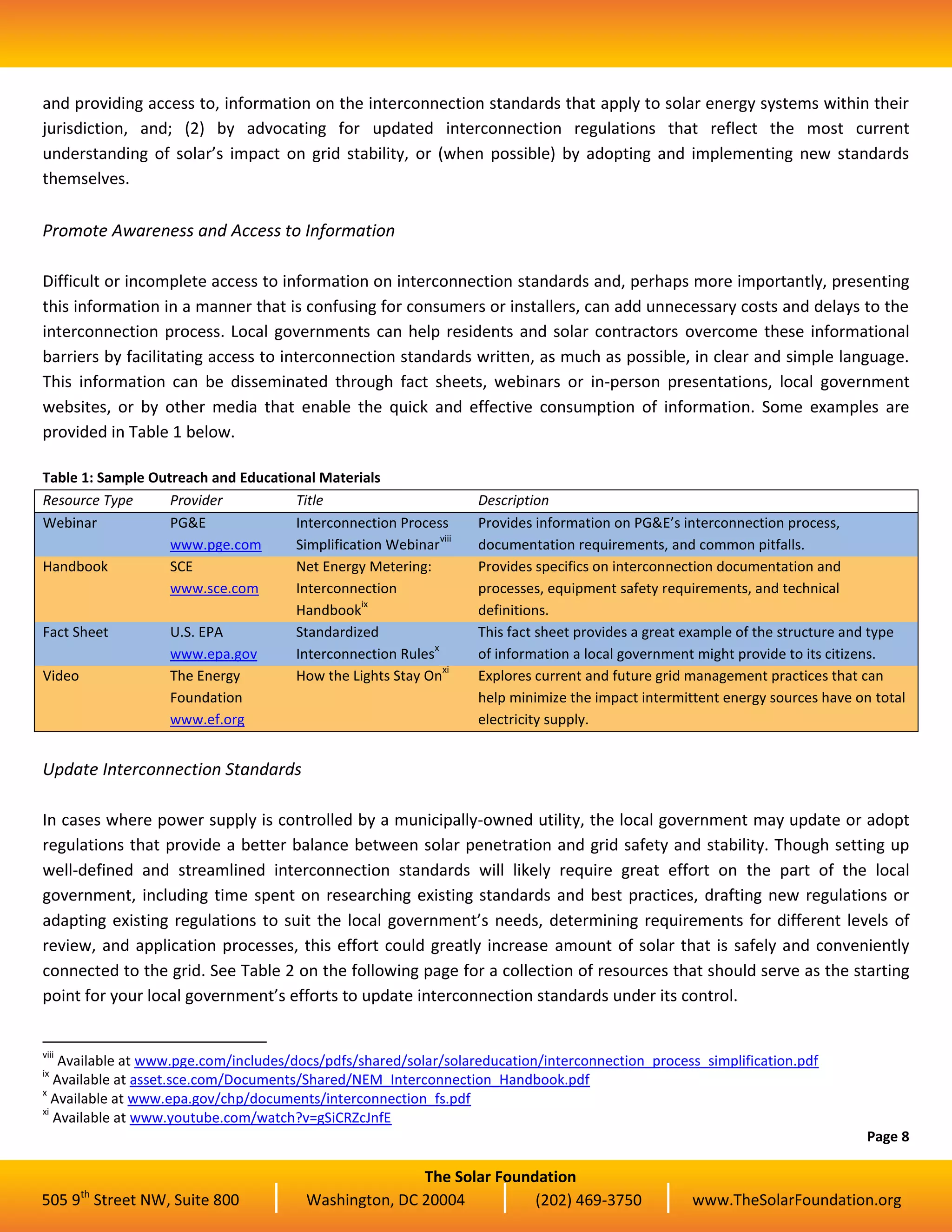 The Solar Foundation
505 9th
Street NW, Suite 800 Washington, DC 20004 (202) 469-3750 www.TheSolarFoundation.org
and providing access to, information on the interconnection standards that apply to solar energy systems within their
jurisdiction, and; (2) by advocating for updated interconnection regulations that reflect the most current
understanding of solar’s impact on grid stability, or (when possible) by adopting and implementing new standards
themselves.
Promote Awareness and Access to Information
Difficult or incomplete access to information on interconnection standards and, perhaps more importantly, presenting
this information in a manner that is confusing for consumers or installers, can add unnecessary costs and delays to the
interconnection process. Local governments can help residents and solar contractors overcome these informational
barriers by facilitating access to interconnection standards written, as much as possible, in clear and simple language.
This information can be disseminated through fact sheets, webinars or in-person presentations, local government
websites, or by other media that enable the quick and effective consumption of information. Some examples are
provided in Table 1 below.
Table 1: Sample Outreach and Educational Materials
Resource Type Provider Title Description
Webinar PG&E
www.pge.com
Interconnection Process
Simplification Webinar
viii
Provides information on PG&E’s interconnection process,
documentation requirements, and common pitfalls.
Handbook SCE
www.sce.com
Net Energy Metering:
Interconnection
Handbook
ix
Provides specifics on interconnection documentation and
processes, equipment safety requirements, and technical
definitions.
Fact Sheet U.S. EPA
www.epa.gov
Standardized
Interconnection Rules
x
This fact sheet provides a great example of the structure and type
of information a local government might provide to its citizens.
Video The Energy
Foundation
www.ef.org
How the Lights Stay On
xi
Explores current and future grid management practices that can
help minimize the impact intermittent energy sources have on total
electricity supply.
Update Interconnection Standards
In cases where power supply is controlled by a municipally-owned utility, the local government may update or adopt
regulations that provide a better balance between solar penetration and grid safety and stability. Though setting up
well-defined and streamlined interconnection standards will likely require great effort on the part of the local
government, including time spent on researching existing standards and best practices, drafting new regulations or
adapting existing regulations to suit the local government’s needs, determining requirements for different levels of
review, and application processes, this effort could greatly increase amount of solar that is safely and conveniently
connected to the grid. See Table 2 on the following page for a collection of resources that should serve as the starting
point for your local government’s efforts to update interconnection standards under its control.
viii
Available at www.pge.com/includes/docs/pdfs/shared/solar/solareducation/interconnection_process_simplification.pdf
ix
Available at asset.sce.com/Documents/Shared/NEM_Interconnection_Handbook.pdf
x
Available at www.epa.gov/chp/documents/interconnection_fs.pdf
xi
Available at www.youtube.com/watch?v=gSiCRZcJnfE
Page 8
 