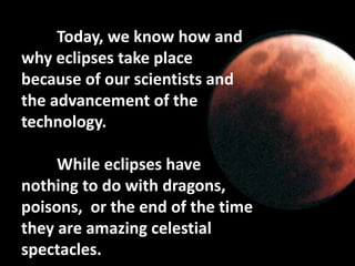 Today, we know how and
why eclipses take place
because of our scientists and
the advancement of the
technology.
While eclipses have
nothing to do with dragons,
poisons, or the end of the time
they are amazing celestial
spectacles.
 