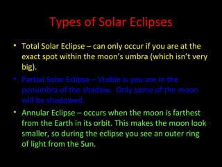 Types of Solar Eclipses
• Total Solar Eclipse – can only occur if you are at the
exact spot within the moon’s umbra (which isn’t very
big).
• Partial Solar Eclipse – Visible is you are in the
penumbra of the shadow. Only some of the moon
will be shadowed.
• Annular Eclipse – occurs when the moon is farthest
from the Earth in its orbit. This makes the moon look
smaller, so during the eclipse you see an outer ring
of light from the Sun.
 
