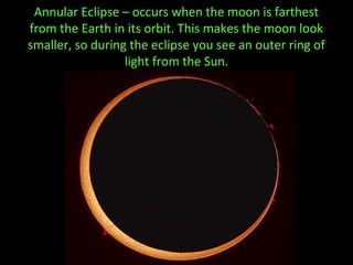 Annular Eclipse – occurs when the moon is farthest
from the Earth in its orbit. This makes the moon look
smaller, so during the eclipse you see an outer ring of
light from the Sun.
 