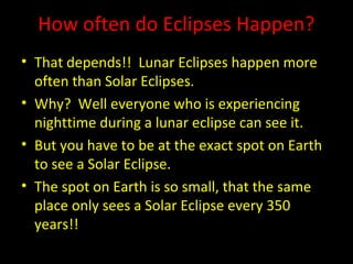 How often do Eclipses Happen?
• That depends!! Lunar Eclipses happen more
often than Solar Eclipses.
• Why? Well everyone who is experiencing
nighttime during a lunar eclipse can see it.
• But you have to be at the exact spot on Earth
to see a Solar Eclipse.
• The spot on Earth is so small, that the same
place only sees a Solar Eclipse every 350
years!!
 