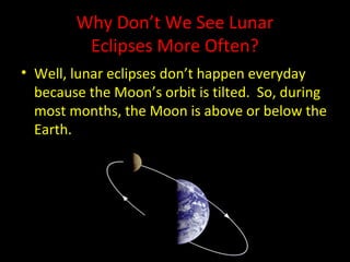 Why Don’t We See Lunar
Eclipses More Often?
• Well, lunar eclipses don’t happen everyday
because the Moon’s orbit is tilted. So, during
most months, the Moon is above or below the
Earth.
 
