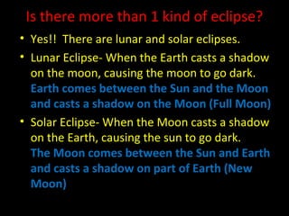 Is there more than 1 kind of eclipse?
• Yes!! There are lunar and solar eclipses.
• Lunar Eclipse- When the Earth casts a shadow
on the moon, causing the moon to go dark.
Earth comes between the Sun and the Moon
and casts a shadow on the Moon (Full Moon)
• Solar Eclipse- When the Moon casts a shadow
on the Earth, causing the sun to go dark.
The Moon comes between the Sun and Earth
and casts a shadow on part of Earth (New
Moon)
 