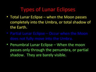 Types of Lunar Eclipses
• Total Lunar Eclipse – when the Moon passes
completely into the Umbra, or total shadow of
the Earth.
• Partial Lunar Eclipse – Occur when the Moon
does not fully move into the Umbra.
• Penumbral Lunar Eclipse – When the moon
passes only through the penumbra, or partial
shadow. They are barely visible.
 