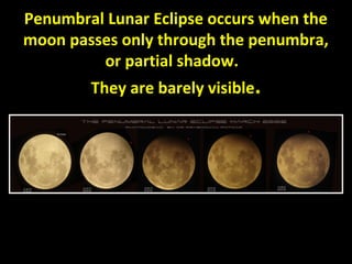 Penumbral Lunar Eclipse occurs when the 
moon passes only through the penumbra, 
or partial shadow. 
They are barely visible. 
 