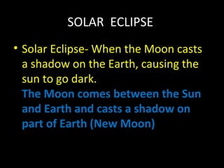 SOLAR ECLIPSE 
• Solar Eclipse- When the Moon casts 
a shadow on the Earth, causing the 
sun to go dark. 
The Moon comes between the Sun 
and Earth and casts a shadow on 
part of Earth (New Moon) 
 