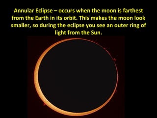 Annular Eclipse – occurs when the moon is farthest 
from the Earth in its orbit. This makes the moon look 
smaller, so during the eclipse you see an outer ring of 
light from the Sun. 
 