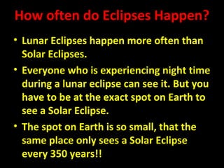 How often do Eclipses Happen? 
• Lunar Eclipses happen more often than 
Solar Eclipses. 
• Everyone who is experiencing night time 
during a lunar eclipse can see it. But you 
have to be at the exact spot on Earth to 
see a Solar Eclipse. 
• The spot on Earth is so small, that the 
same place only sees a Solar Eclipse 
every 350 years!! 
 
