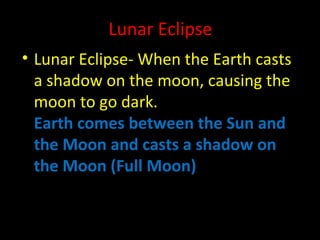 Lunar Eclipse 
• Lunar Eclipse- When the Earth casts 
a shadow on the moon, causing the 
moon to go dark. 
Earth comes between the Sun and 
the Moon and casts a shadow on 
the Moon (Full Moon) 
 