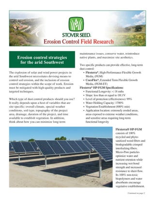 The explosion of solar and wind power projects in
the arid Southwest necessitates devising means to
control soil erosion, and the inclusion of erosion
control strategies within the scope of work. Erosion
must be mitigated with high-quality products and
targeted techniques.
Which type of dust control products should you use?
It really depends upon a host of variables that are
site-specific: overall climate, special weather
conditions, soil type, topography of the project
area, drainage, duration of the project, and time
available to establish vegetation. In addition,
think about how you can minimize long-term
maintenance issues, conserve water, reintroduce
native plants, and maximize site aesthetics.
Two specific products can provide effective, long-term
dust control:
• Flexterra®, High-Performance Flexible Growth
Media, (FGM)
• CocoFlex®, Extended Term Flexible Growth
Media, (FGM-ET)
Flexterra® HP-FGM Specifications:
• Functional Longevity: < 18 mths
• Slope: less than or equal to 1H:1V
• Level of protection (effectiveness): 99%
• Water Holding Capacity: 1700%
• Vegetation Establishment (800% min)
• Application location: extremely eroded areas,
areas exposed to extreme weather conditions,
and sensitive areas requiring long-term
functional longevity
Flexterra® HP-FGM
consists of 100%
recycled and phyto-
sanitized wood fibers and
biodegradable crimped
interlocking fibers.
Micro-Pore particles
optimize water and
nutrient retention while
increasing wet-bond
strength and increased
resistance to sheet flow.
Its 100% non-toxic
biopolymers and water
absorbents encourage
vegetative establishment.
Continued on page 2
Erosion control strategies
for the arid Southwest
 