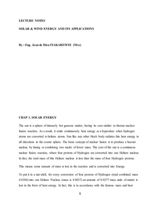 1
LECTURE NOTES
SOLAR & WIND ENERGY AND ITS APPLICATIONS
By : Eng. Jean de Dieu IYAKAREMYE (Msc)
CHAP 1. SOLAR ENERGY
The sun is a sphere of intensely hot gaseous matter, having its core similar to thermo-nuclear
fusion reaction. As a result, it emits continuously heat energy as a byproduct when hydrogen
atoms are converted to helium atoms. Sun like any other block body radiates this heat energy in
all directions in the cosmo sphere. The basic concept of nuclear fusion is to produce a heavier
nucleus by fusing or combining two nuclei of lower mass. The core of the sun is a continuous
nuclear fusion reaction, where four protons of Hydrogen are converted into one Helium nucleus.
In fact, the total mass of this Helium nucleus is less than the mass of four Hydrogen protons.
This means some amount of mass is lost in the reaction and is converted into Energy.
To put it in a nut-shell, for every conversion of four protons of Hydrogen (total combined mass
4.0304) into one Helium Nucleus (mass is 4.0027) an amount of 0.0277 mass units of matter is
lost in the form of heat energy. In fact, this is in accordance with the famous mass and heat
 