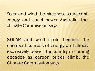 Solar and wind the cheapest sources of
energy and could power Australia, the
Climate Commission says


SOLAR and wind could become the
cheapest sources of energy and almost
exclusively power the country in coming
decades as carbon prices climb, the
Climate Commission says.
 