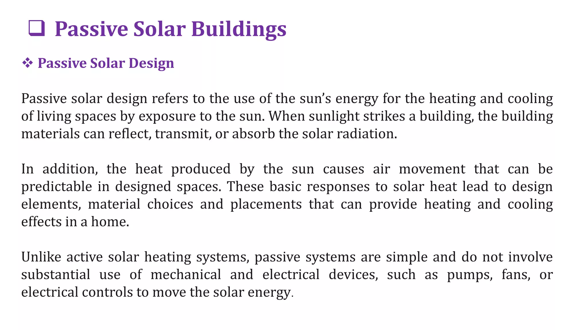  Passive Solar Buildings
 Passive Solar Design
Passive solar design refers to the use of the sun’s energy for the heating and cooling
of living spaces by exposure to the sun. When sunlight strikes a building, the building
materials can reflect, transmit, or absorb the solar radiation.
In addition, the heat produced by the sun causes air movement that can be
predictable in designed spaces. These basic responses to solar heat lead to design
elements, material choices and placements that can provide heating and cooling
effects in a home.
Unlike active solar heating systems, passive systems are simple and do not involve
substantial use of mechanical and electrical devices, such as pumps, fans, or
electrical controls to move the solar energy.
 
