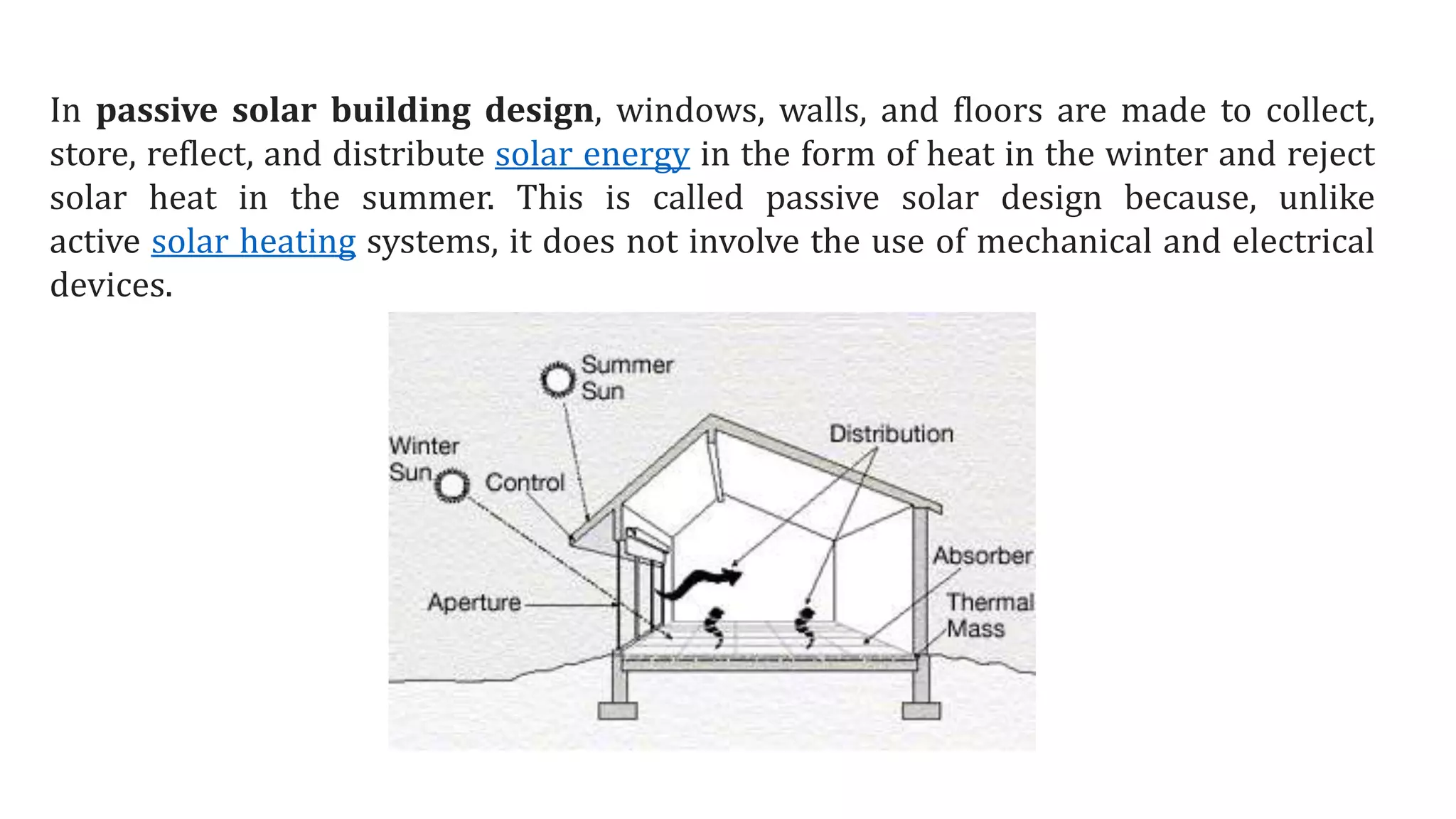 In passive solar building design, windows, walls, and floors are made to collect,
store, reflect, and distribute solar energy in the form of heat in the winter and reject
solar heat in the summer. This is called passive solar design because, unlike
active solar heating systems, it does not involve the use of mechanical and electrical
devices.
 
