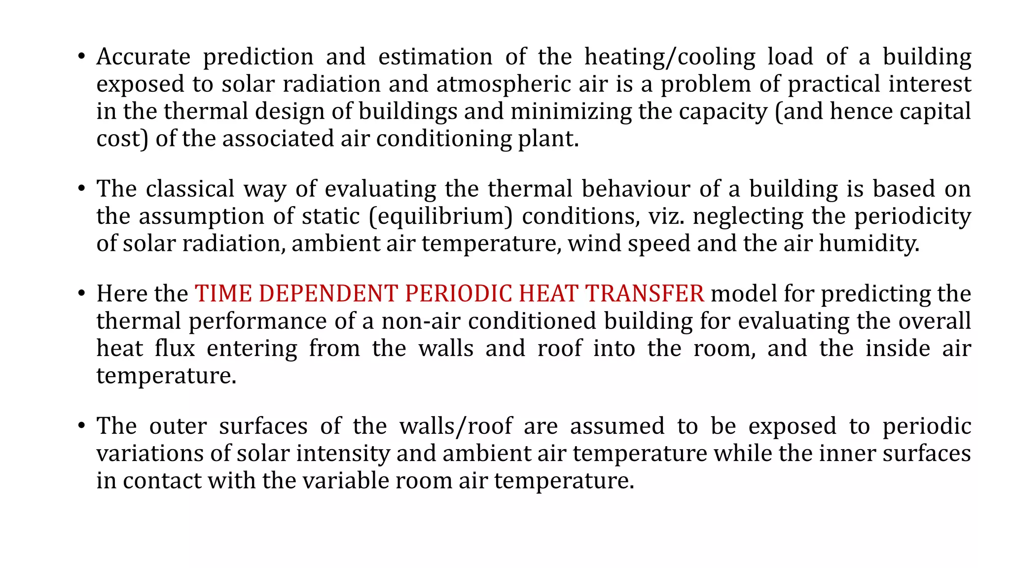 • Accurate prediction and estimation of the heating/cooling load of a building
exposed to solar radiation and atmospheric air is a problem of practical interest
in the thermal design of buildings and minimizing the capacity (and hence capital
cost) of the associated air conditioning plant.
• The classical way of evaluating the thermal behaviour of a building is based on
the assumption of static (equilibrium) conditions, viz. neglecting the periodicity
of solar radiation, ambient air temperature, wind speed and the air humidity.
• Here the TIME DEPENDENT PERIODIC HEAT TRANSFER model for predicting the
thermal performance of a non-air conditioned building for evaluating the overall
heat flux entering from the walls and roof into the room, and the inside air
temperature.
• The outer surfaces of the walls/roof are assumed to be exposed to periodic
variations of solar intensity and ambient air temperature while the inner surfaces
in contact with the variable room air temperature.
 