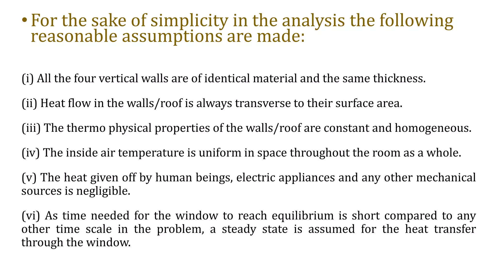 •For the sake of simplicity in the analysis the following
reasonable assumptions are made:
(i) All the four vertical walls are of identical material and the same thickness.
(ii) Heat flow in the walls/roof is always transverse to their surface area.
(iii) The thermo physical properties of the walls/roof are constant and homogeneous.
(iv) The inside air temperature is uniform in space throughout the room as a whole.
(v) The heat given off by human beings, electric appliances and any other mechanical
sources is negligible.
(vi) As time needed for the window to reach equilibrium is short compared to any
other time scale in the problem, a steady state is assumed for the heat transfer
through the window.
 