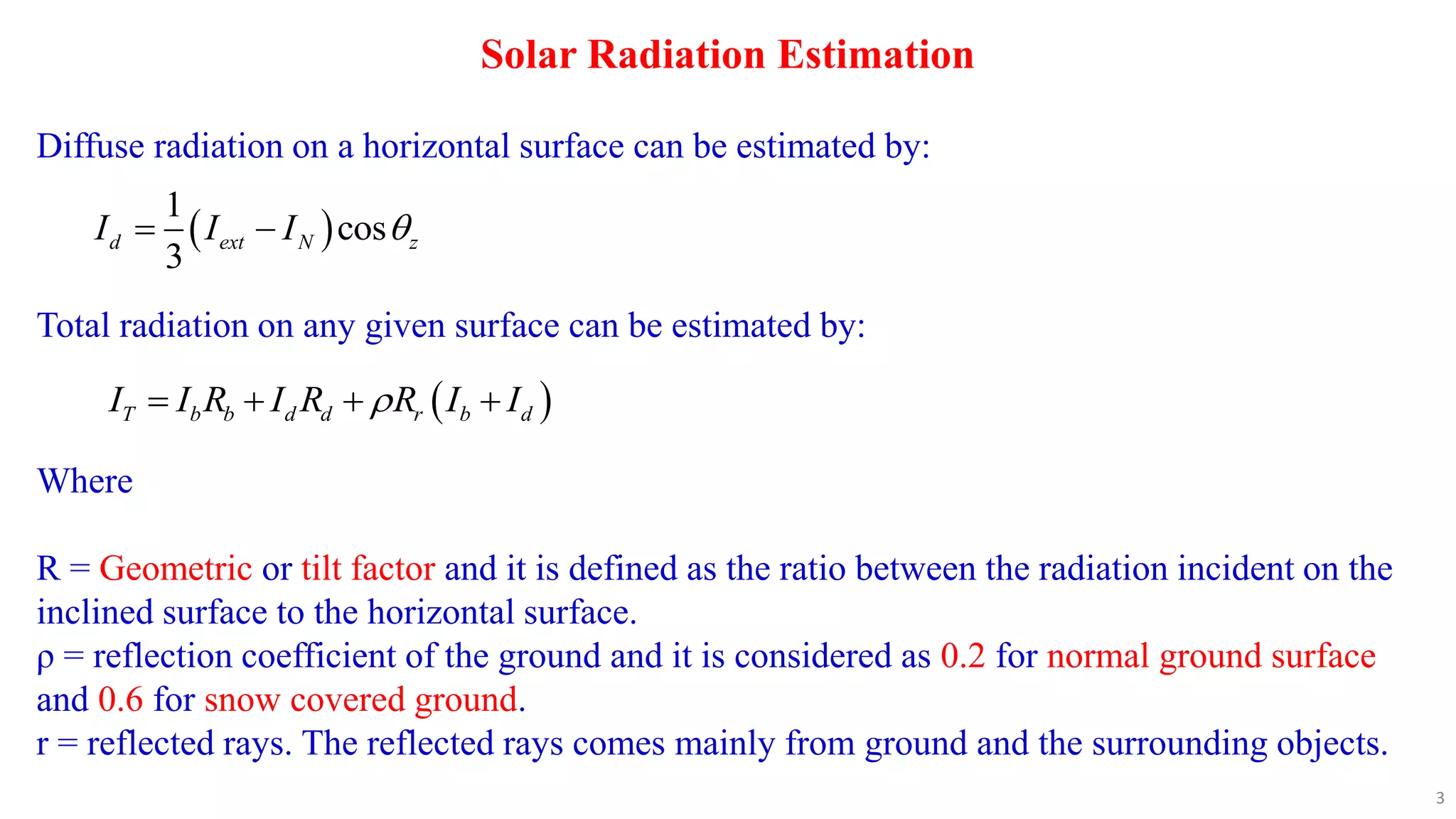Solar Radiation Estimation
Diffuse radiation on a horizontal surface can be estimated by:
 
1
cos
3
d ext N z
I I I 
 
Total radiation on any given surface can be estimated by:
 
T b b d d r b d
I I R I R R I I

   
Where
R = Geometric or tilt factor and it is defined as the ratio between the radiation incident on the
inclined surface to the horizontal surface.
ρ = reflection coefficient of the ground and it is considered as 0.2 for normal ground surface
and 0.6 for snow covered ground.
r = reflected rays. The reflected rays comes mainly from ground and the surrounding objects.
3
 