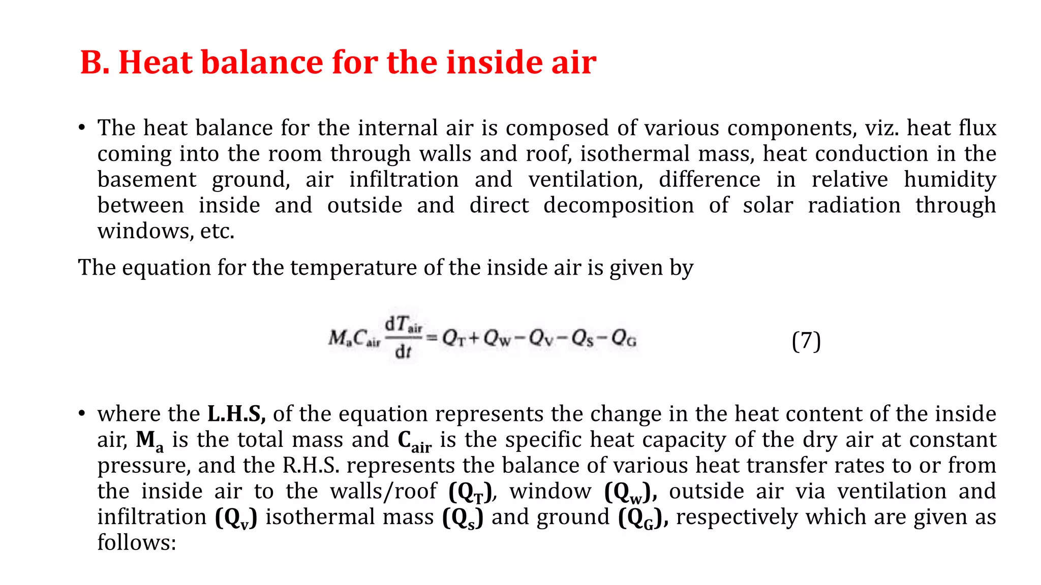 B. Heat balance for the inside air
• The heat balance for the internal air is composed of various components, viz. heat flux
coming into the room through walls and roof, isothermal mass, heat conduction in the
basement ground, air infiltration and ventilation, difference in relative humidity
between inside and outside and direct decomposition of solar radiation through
windows, etc.
The equation for the temperature of the inside air is given by
(7)
• where the L.H.S, of the equation represents the change in the heat content of the inside
air, Ma is the total mass and Cair is the specific heat capacity of the dry air at constant
pressure, and the R.H.S. represents the balance of various heat transfer rates to or from
the inside air to the walls/roof (QT), window (Qw), outside air via ventilation and
infiltration (Qv) isothermal mass (Qs) and ground (QG), respectively which are given as
follows:
 