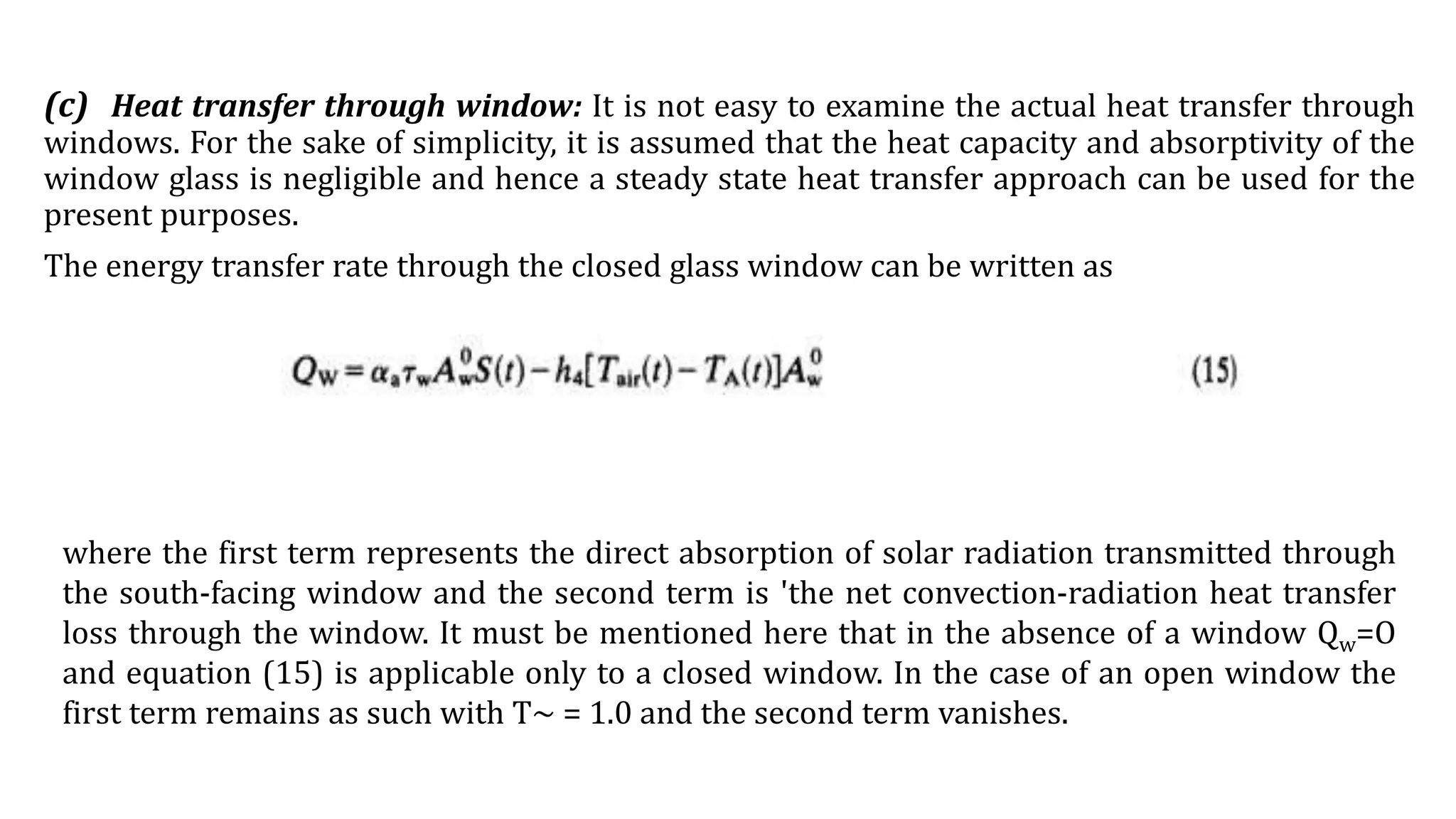 (c) Heat transfer through window: It is not easy to examine the actual heat transfer through
windows. For the sake of simplicity, it is assumed that the heat capacity and absorptivity of the
window glass is negligible and hence a steady state heat transfer approach can be used for the
present purposes.
The energy transfer rate through the closed glass window can be written as
where the first term represents the direct absorption of solar radiation transmitted through
the south-facing window and the second term is 'the net convection-radiation heat transfer
loss through the window. It must be mentioned here that in the absence of a window Qw=O
and equation (15) is applicable only to a closed window. In the case of an open window the
first term remains as such with T~ = 1.0 and the second term vanishes.
 
