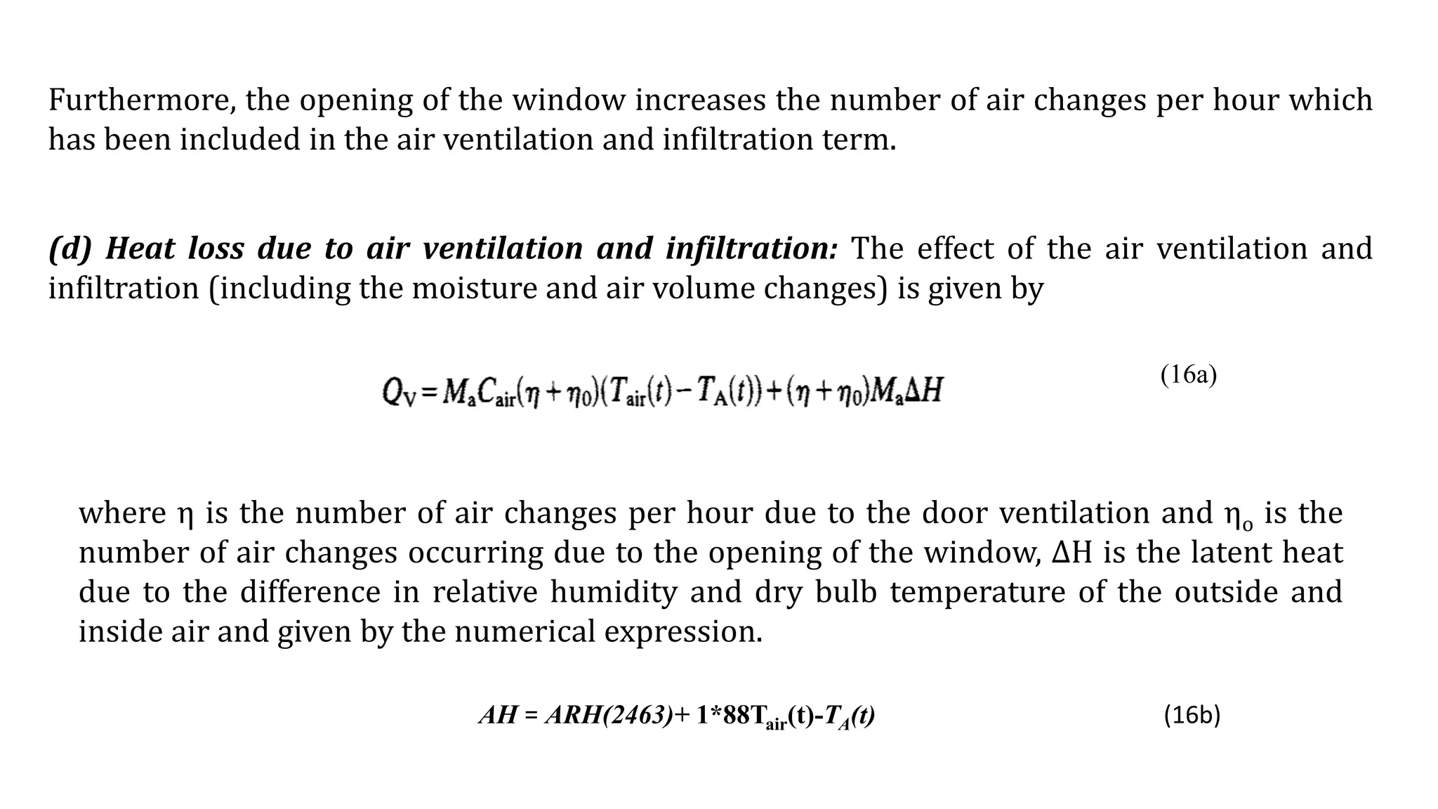 Furthermore, the opening of the window increases the number of air changes per hour which
has been included in the air ventilation and infiltration term.
(d) Heat loss due to air ventilation and infiltration: The effect of the air ventilation and
infiltration (including the moisture and air volume changes) is given by
where η is the number of air changes per hour due to the door ventilation and ηo is the
number of air changes occurring due to the opening of the window, ∆H is the latent heat
due to the difference in relative humidity and dry bulb temperature of the outside and
inside air and given by the numerical expression.
AH = ARH(2463)+ 1*88Tair(t)-TA(t) (16b)
(16a)
 