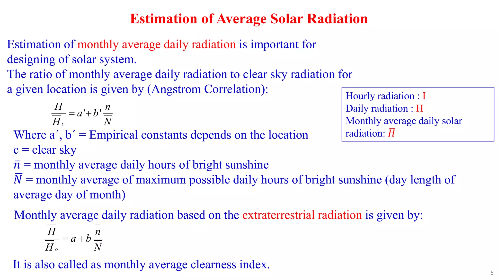 Estimation of Average Solar Radiation
Estimation of monthly average daily radiation is important for
designing of solar system.
The ratio of monthly average daily radiation to clear sky radiation for
a given location is given by (Angstrom Correlation):
' '
c
H n
a b
H N
 
Where aʹ, bʹ = Empirical constants depends on the location
c = clear sky
𝑛 = monthly average daily hours of bright sunshine
𝑁 = monthly average of maximum possible daily hours of bright sunshine (day length of
average day of month)
Hourly radiation : I
Daily radiation : H
Monthly average daily solar
radiation: 𝐻
Monthly average daily radiation based on the extraterrestrial radiation is given by:
o
H n
a b
H N
 
It is also called as monthly average clearness index.
5
 